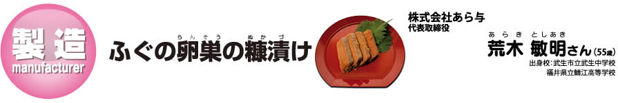 ふぐの卵巣(らんそう)の糠(ぬか)漬(づ)け：株式会社あら与　代表取締役荒木(あらき)　敏明(としあき)さん　出身校：武生市立武生中学校・福井県立鯖江高等学校