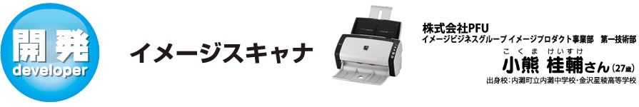 イメージスキャナ：株式会社PFU イメージビジネスグループ イメージプロダクト事業部　第一技術部　小熊(こくま) 桂(けい)輔(すけ)さん　出身校：内灘町立内灘中学校・金沢星稜高等学校